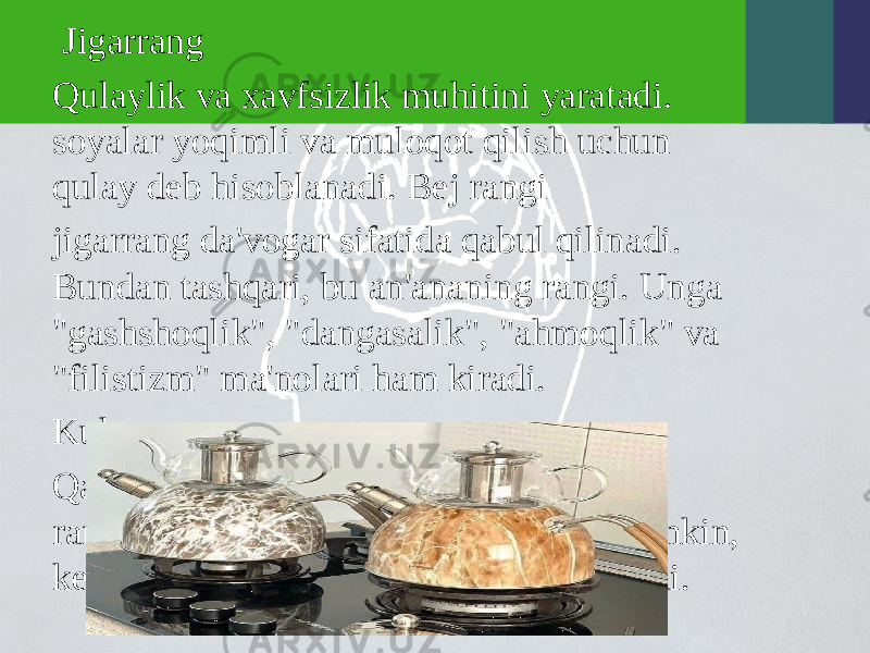  Jigarrang Qulaylik va xavfsizlik muhitini yaratadi. soyalar yoqimli va muloqot qilish uchun qulay deb hisoblanadi. Bej rangi jigarrang da&#39;vogar sifatida qabul qilinadi. Bundan tashqari, bu an&#39;ananing rangi. Unga &#34;gashshoqlik&#34;, &#34;dangasalik&#34;, &#34;ahmoqlik&#34; va &#34;filistizm&#34; ma&#39;nolari ham kiradi. Kulrang Qadr-qimmat, ishonch. Biroq, bu rangtushkunlik ta&#39;siriga ega bo&#39;lishi mumkin, keksalik haqidagi fikrlarni ilhomlantiradi. 