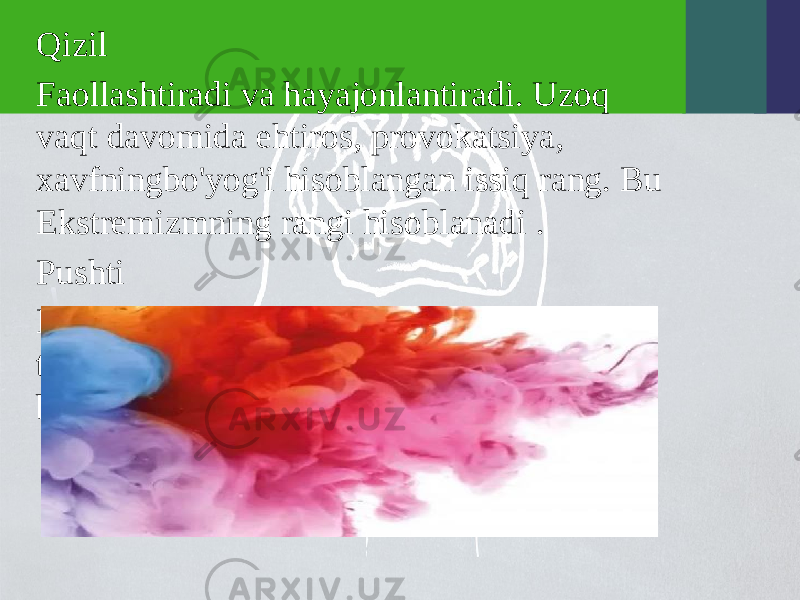 Qizil Faollashtiradi va hayajonlantiradi. Uzoq vaqt davomida ehtiros, provokatsiya, xavfningbo&#39;yog&#39;i hisoblangan issiq rang. Bu Ekstremizmning rangi hisoblanadi . Pushti Bu rang qizil rangga qaraganda ancha tinchroq. Pushti yaqinlik va baxt bilan bog&#39;liq. 