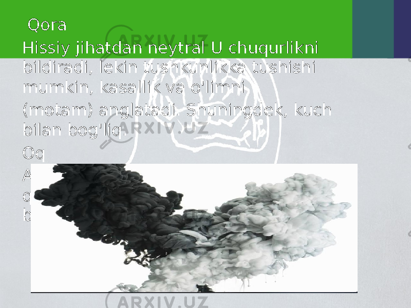  Qora Hissiy jihatdan neytral U chuqurlikni bildiradi, lekin tushkunlikka tushishi mumkin, kasallik va o&#39;limni (motam) anglatadi. Shuningdek, kuch bilan bog&#39;liq. Oq Aybsizlik, ilohiylik, betaraflikni ramziy qiladi, katta maydonda ishlatilganda bepushtlik tuyg&#39;usini yaratadi. 