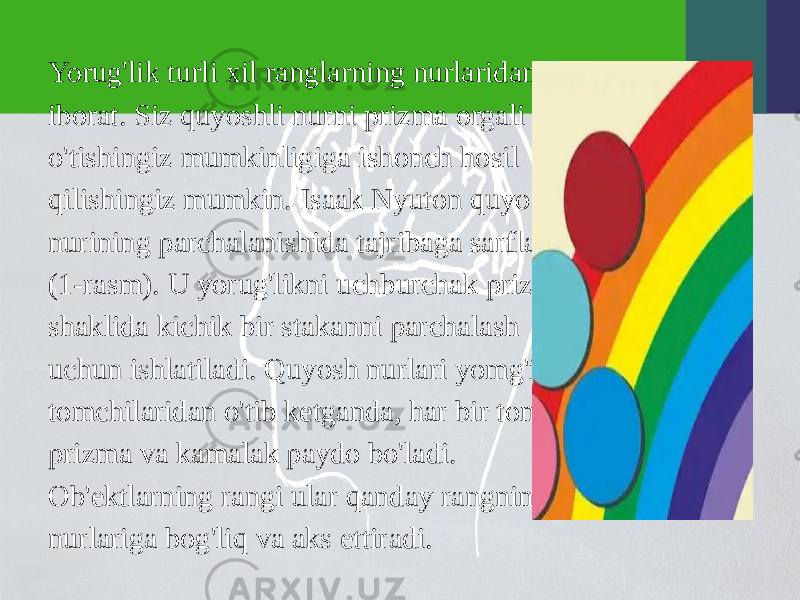 Yorug&#39;lik turli xil ranglarning nurlaridan iborat. Siz quyoshli nurni prizma orgali o&#39;tishingiz mumkinligiga ishonch hosil qilishingiz mumkin. Isaak Nyuton quyosh nurining parchalanishida tajribaga sarflagan (1-rasm). U yorug&#39;likni uchburchak prizma shaklida kichik bir stakanni parchalash uchun ishlatiladi. Quyosh nurlari yomg&#39;ir tomchilaridan o&#39;tib ketganda, har bir tomchi prizma va kamalak paydo bo&#39;ladi. Ob&#39;ektlarning rangi ular qanday rangning nurlariga bog&#39;liq va aks ettiradi. 