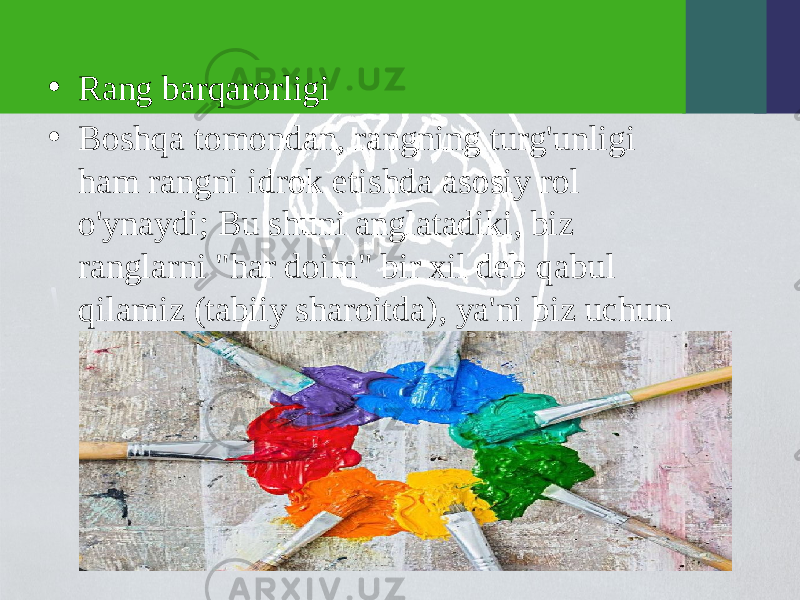 • Rang barqarorligi • Boshqa tomondan, rangning turg&#39;unligi ham rangni idrok etishda asosiy rol o&#39;ynaydi; Bu shuni anglatadiki, biz ranglarni &#34;har doim&#34; bir xil deb qabul qilamiz (tabiiy sharoitda), ya&#39;ni biz uchun qizil har doim qizil bo&#39;ladi, masalan.Qanday bo&#39;lmasin, bu barqarorlik qisman, chunki yorug&#39;lik o&#39;zgarganda rang sezgisi biroz o&#39;zgaradi. 