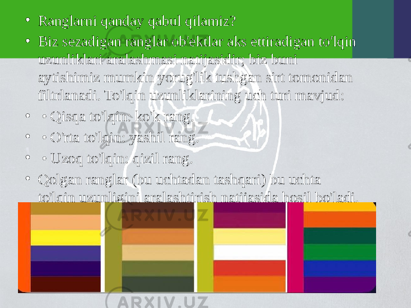 • Ranglarni qanday qabul qilamiz? • Biz sezadigan ranglar ob&#39;ektlar aks ettiradigan to&#39;lqin uzunliklari aralashmasi natijasidir; biz buni aytishimiz mumkin yorug&#39;lik tushgan sirt tomonidan filtrlanadi. To&#39;lqin uzunliklarining uch turi mavjud: • • Qisqa to&#39;lqin: ko&#39;k rang. • • O&#39;rta to&#39;lqin: yashil rang. • • Uzoq to&#39;lqin: qizil rang. • Qolgan ranglar (bu uchtadan tashqari) bu uchta to&#39;lqin uzunligini aralashtirish natijasida hosil bo&#39;ladi. 