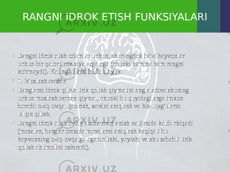 RANGNI IDROK ETISH FUNKSIYALARI • Rangni idrok etish odamlar uchun, shuningdek ba&#39;zi hayvonlar uchun bir qator funktsiyalarga ega (chunki hamma ham rangni ko&#39;rmaydi). Keling, ularni bilib olaylik: • 1. Moslashuvchan • Ranglarni idrok qilish tirik qolish qiymatini anglatadiva shuning uchun moslashuvchan qiymat, chunki bu quyidagilarga imkon beradi: oziq-ovqat qidirish, xavfni aniqlash va his-tuyg&#39;ularni talqin qilish. • Rangni idrok etish evolyutsion rivojlanish natijasida kelib chiqadi (masalan, barglar orasida mevalarni aniqlash haqiqati bu hayvonning oziq-ovqatga ega bo&#39;lishi, yeyishi va shu sababli tirik qolish ehtimolini oshiradi). 