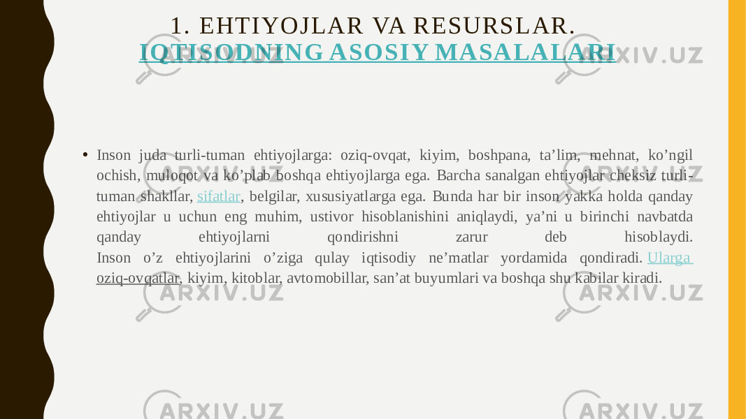 1 . E H T I Y O J L A R VA R E S U R S L A R .   I Q T I S O D N I N G A S O S I Y M A S A L A L A R I • Inson juda turli-tuman ehtiyojlarga: oziq-ovqat, kiyim, boshpana, ta’lim, mehnat, ko’ngil ochish, muloqot va ko’plab boshqa ehtiyojlarga ega. Barcha sanalgan ehtiyojlar cheksiz turli- tuman shakllar,  sifatlar , belgilar, xususiyatlarga ega. Bunda har bir inson yakka holda qanday ehtiyojlar u uchun eng muhim, ustivor hisoblanishini aniqlaydi, ya’ni u birinchi navbatda qanday ehtiyojlarni qondirishni zarur deb hisoblaydi. Inson o’z ehtiyojlarini o’ziga qulay iqtisodiy ne’matlar yordamida qondiradi.  Ularga oziq-ovqatlar , kiyim, kitoblar, avtomobillar, san’at buyumlari va boshqa shu kabilar kiradi. 