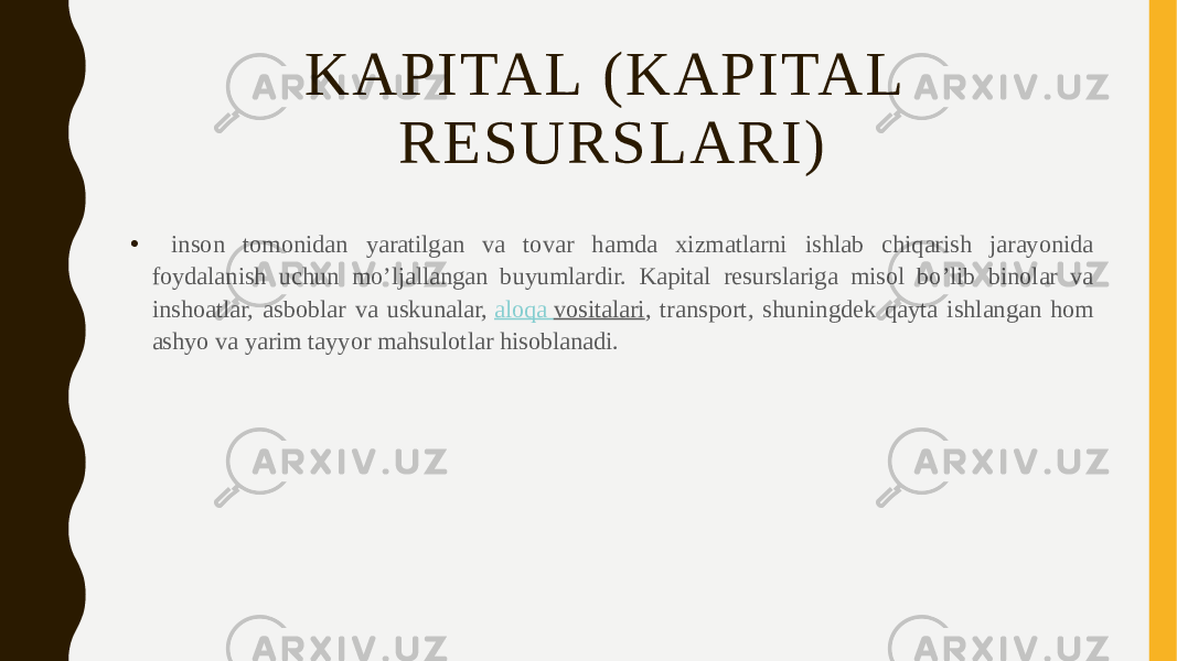 KAPITAL (KAPITAL RESURSLARI) • inson tomonidan yaratilgan va tovar hamda xizmatlarni ishlab chiqarish jarayonida foydalanish uchun mo’ljallangan buyumlardir. Kapital resurslariga misol bo’lib binolar va inshoatlar, asboblar va uskunalar,  aloqa vositalari , transport, shuningdek qayta ishlangan hom ashyo va yarim tayyor mahsulotlar hisoblanadi. 