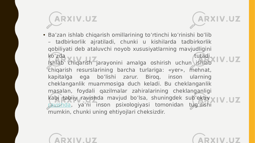 • Ba’zan ishlab chiqarish omillarining to’rtinchi ko’rinishi bo’lib – tadbirkorlik ajratiladi, chunki u kishilarda tadbirkorlik qobiliyati deb ataluvchi noyob xususiyatlarning mavjudligini ko’zda tutadi. Ishlab chiqarish jarayonini amalga oshirish uchun ishlab chiqarish resurslarining barcha turlariga: «yer», mehnat, kapitalga ega bo’lishi zarur. Biroq, inson ularning cheklanganlik muammosiga duch keladi. Bu cheklanganlik masalan, foydali qazilmalar zahiralarining cheklanganligi kabi tabiiy ravishda mavjud bo’lsa, shuningdek sub’ektiv  ravishda , ya’ni inson psixologiyasi tomonidan tug’ilishi mumkin, chunki uning ehtiyojlari cheksizdir. 