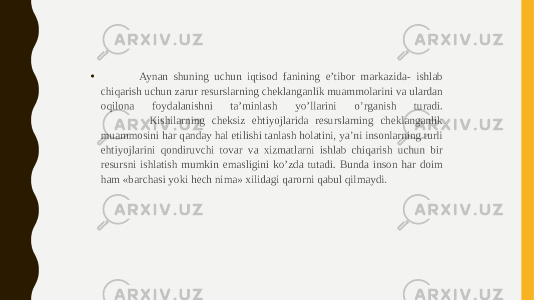 • Aynan shuning uchun iqtisod fanining e’tibor markazida- ishlab chiqarish uchun zarur resurslarning cheklanganlik muammolarini va ulardan oqilona foydalanishni ta’minlash yo’llarini o’rganish turadi. Kishilarning cheksiz ehtiyojlarida resurslarning cheklanganlik muammosini har qanday hal etilishi tanlash holatini, ya’ni insonlarning turli ehtiyojlarini qondiruvchi tovar va xizmatlarni ishlab chiqarish uchun bir resursni ishlatish mumkin emasligini ko’zda tutadi. Bunda inson har doim ham «barchasi yoki hech nima» xilidagi qarorni qabul qilmaydi. 