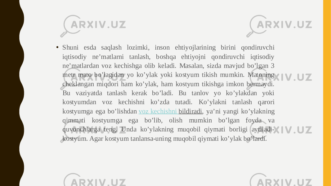 • Shuni esda saqlash lozimki, inson ehtiyojlarining birini qondiruvchi iqtisodiy ne’matlarni tanlash, boshqa ehtiyojni qondiruvchi iqtisodiy ne’matlardan voz kechishga olib keladi. Masalan, sizda mavjud bo’lgan 3 metr mato bo’lagidan yo ko’ylak yoki kostyum tikish mumkin. Matoning cheklangan miqdori ham ko’ylak, ham kostyum tikishga imkon bermaydi. Bu vaziyatda tanlash kerak bo’ladi. Bu tanlov yo ko’ylakdan yoki kostyumdan voz kechishni ko’zda tutadi. Ko’ylakni tanlash qarori kostyumga ega bo’lishdan  voz kechishni bildiradi , ya’ni yangi ko’ylakning qimmati kostyumga ega bo’lib, olish mumkin bo’lgan foyda va quvonchlarga teng. Unda ko’ylakning muqobil qiymati borligi aytiladi- kostyum. Agar kostyum tanlansa-uning muqobil qiymati ko’ylak bo’lardi. 