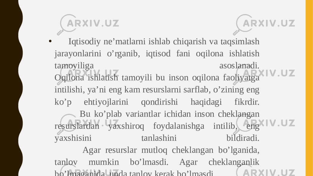 • Iqtisodiy ne’matlarni ishlab chiqarish va taqsimlash jarayonlarini o’rganib, iqtisod fani oqilona ishlatish tamoyiliga asoslanadi. Oqilona ishlatish tamoyili bu inson oqilona faoliyatga intilishi, ya’ni eng kam resurslarni sarflab, o’zining eng ko’p ehtiyojlarini qondirishi haqidagi fikrdir. Bu ko’plab variantlar ichidan inson cheklangan resurslardan yaxshiroq foydalanishga intilib, eng yaxshisini tanlashini bildiradi. Agar resurslar mutloq cheklangan bo’lganida, tanlov mumkin bo’lmasdi. Agar cheklanganlik bo’lmaganida, unda tanlov kerak bo’lmasdi.  