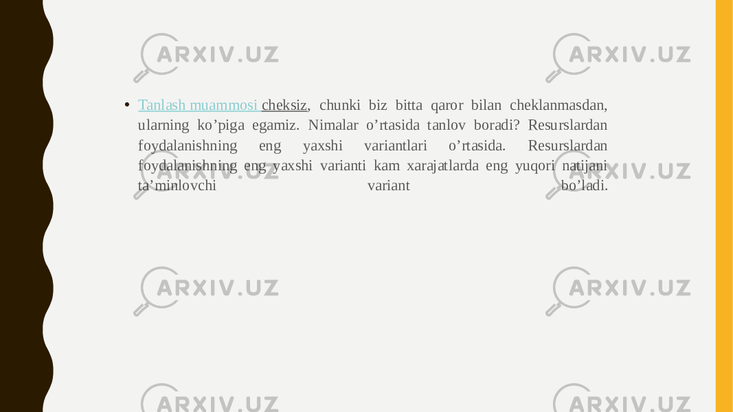 • Tanlash muammosi cheksiz , chunki biz bitta qaror bilan cheklanmasdan, ularning ko’piga egamiz. Nimalar o’rtasida tanlov boradi? Resurslardan foydalanishning eng yaxshi variantlari o’rtasida. Resurslardan foydalanishning eng yaxshi varianti kam xarajatlarda eng yuqori natijani ta’minlovchi variant bo’ladi. 