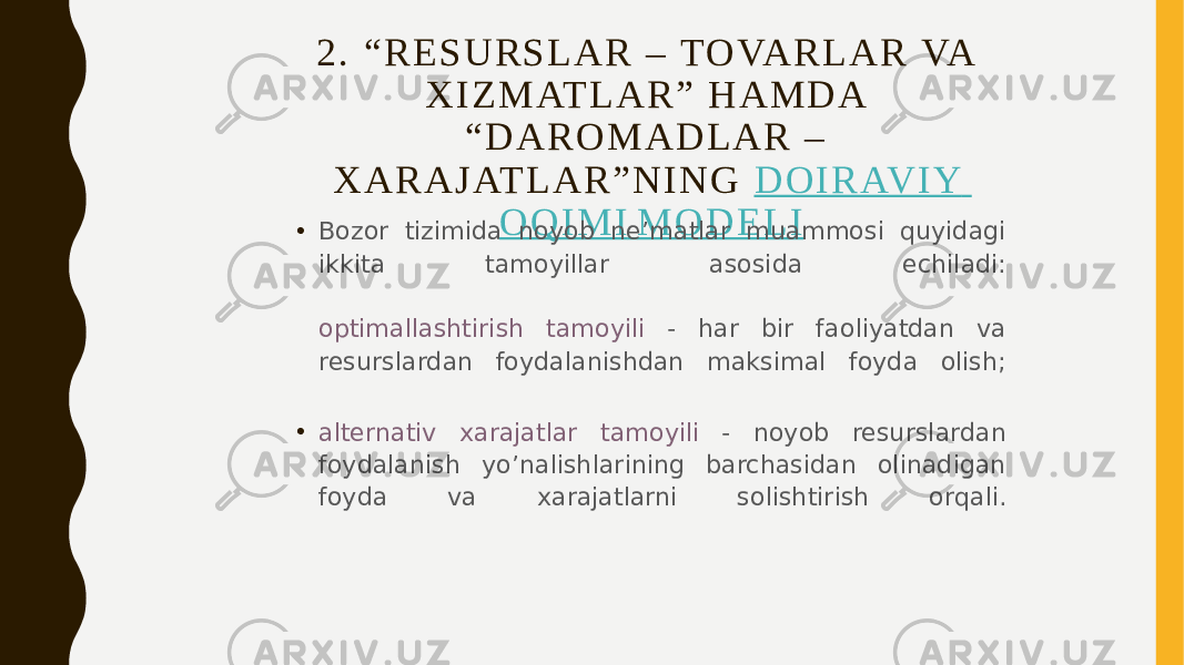 2 . “ R E S U R S L A R – TO VA R L A R VA X I Z M AT L A R ” H A M D A “ D A R O M A D L A R – X A R A J AT L A R ” N I N G   D O I R AV I Y O Q I M I M O D E L I • Bozor tizimida noyob ne’matlar muammosi quyidagi ikkita tamoyillar asosida echiladi: optimallashtirish tamoyili - har bir faoliyatdan va resurslardan foydalanishdan maksimal foyda olish; • alternativ xarajatlar tamoyili - noyob resurslardan foydalanish yo’nalishlarining barchasidan olinadigan foyda va xarajatlarni solishtirish orqali. 