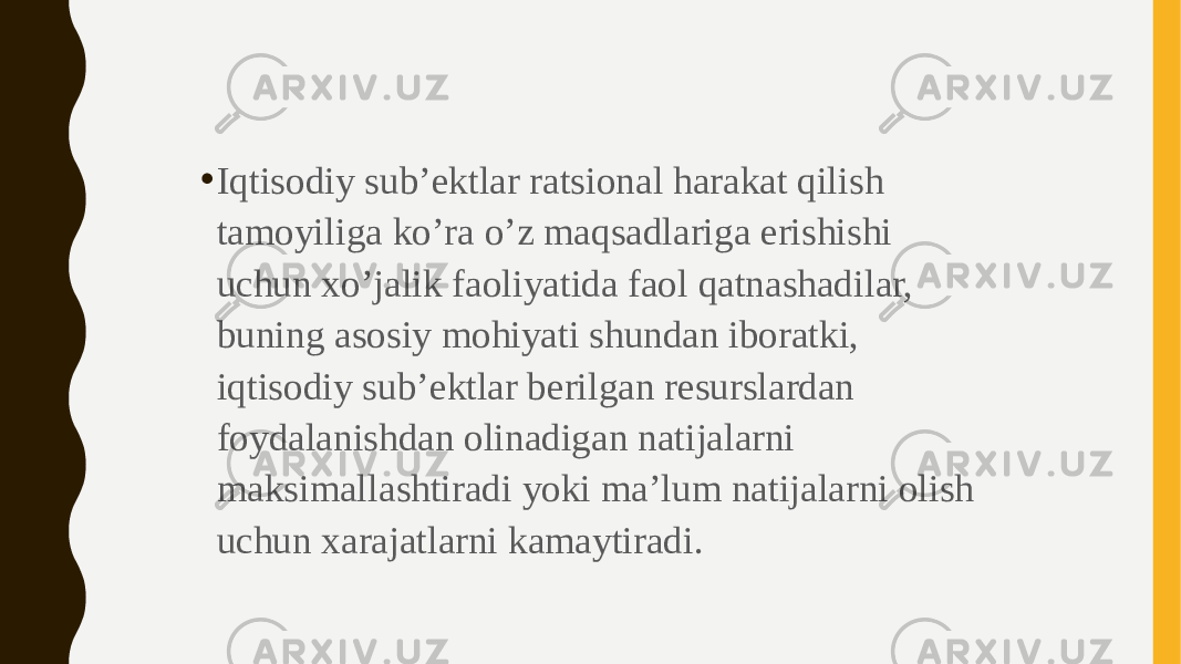 • Iqtisodiy sub’ektlar ratsional harakat qilish tamoyiliga ko’ra o’z maqsadlariga erishishi uchun xo’jalik faoliyatida faol qatnashadilar, buning asosiy mohiyati shundan iboratki, iqtisodiy sub’ektlar berilgan resurslardan foydalanishdan olinadigan natijalarni maksimallashtiradi yoki ma’lum natijalarni olish uchun xarajatlarni kamaytiradi. 