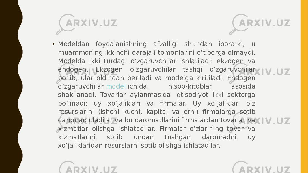 • Modeldan foydalanishning afzalligi shundan iboratki, u muammoning ikkinchi darajali tomonlarini e’tiborga olmaydi. Modelda ikki turdagi o’zgaruvchilar ishlatiladi: ekzogen va endogen. Ekzogen o’zgaruvchilar tashqi o’zgaruvchilar bo’lib, ular oldindan beriladi va modelga kiritiladi. Endogen o’zgaruvchilar  model ichida , hisob-kitoblar asosida shakllanadi. Tovarlar aylanmasida iqtisodiyot ikki sektorga bo’linadi: uy xo’jaliklari va firmalar. Uy xo’jaliklari o’z resurslarini (ishchi kuchi, kapital va erni) firmalarga sotib daromad oladilar va bu daromadlarini firmalardan tovarlar va xizmatlar olishga ishlatadilar. Firmalar o’zlarining tovar va xizmatlarini sotib undan tushgan daromadni uy xo’jaliklaridan resurslarni sotib olishga ishlatadilar. 