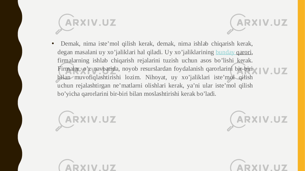 • Demak, nima iste’mol qilish kerak, demak, nima ishlab chiqarish kerak, degan masalani uy xo’jaliklari hal qiladi. Uy xo’jaliklarining  bunday qarori , firmalarning ishlab chiqarish rejalarini tuzish uchun asos bo’lishi kerak. Firmalar, o’z navbatida, noyob resurslardan foydalanish qarorlarini bir-biri bilan muvofiqlashtirishi lozim. Nihoyat, uy xo’jaliklari iste’mol qilish uchun rejalashtirgan ne’matlarni olishlari kerak, ya’ni ular iste’mol qilish bo’yicha qarorlarini bir-biri bilan moslashtirishi kerak bo’ladi. 