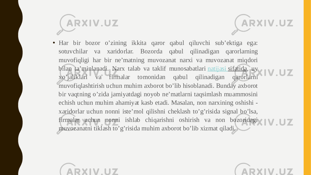 • Har bir bozor o’zining ikkita qaror qabul qiluvchi sub’ektiga ega: sotuvchilar va xaridorlar. Bozorda qabul qilinadigan qarorlarning muvofiqligi har bir ne’matning muvozanat narxi va muvozanat miqdori bilan ta’minlanadi. Narx talab va taklif munosabatlari  natijasi sifatida , uy xo’jaliklari va firmalar tomonidan qabul qilinadigan qarorlarni muvofiqlashtirish uchun muhim axborot bo’lib hisoblanadi. Bunday axborot bir vaqtning o’zida jamiyatdagi noyob ne’matlarni taqsimlash muammosini echish uchun muhim ahamiyat kasb etadi. Masalan, non narxining oshishi - xaridorlar uchun nonni iste’mol qilishni cheklash to’g’risida signal bo’lsa, firmalar uchun nonni ishlab chiqarishni oshirish va non bozoridagi muvozanatni tiklash to’g’risida muhim axborot bo’lib xizmat qiladi. 