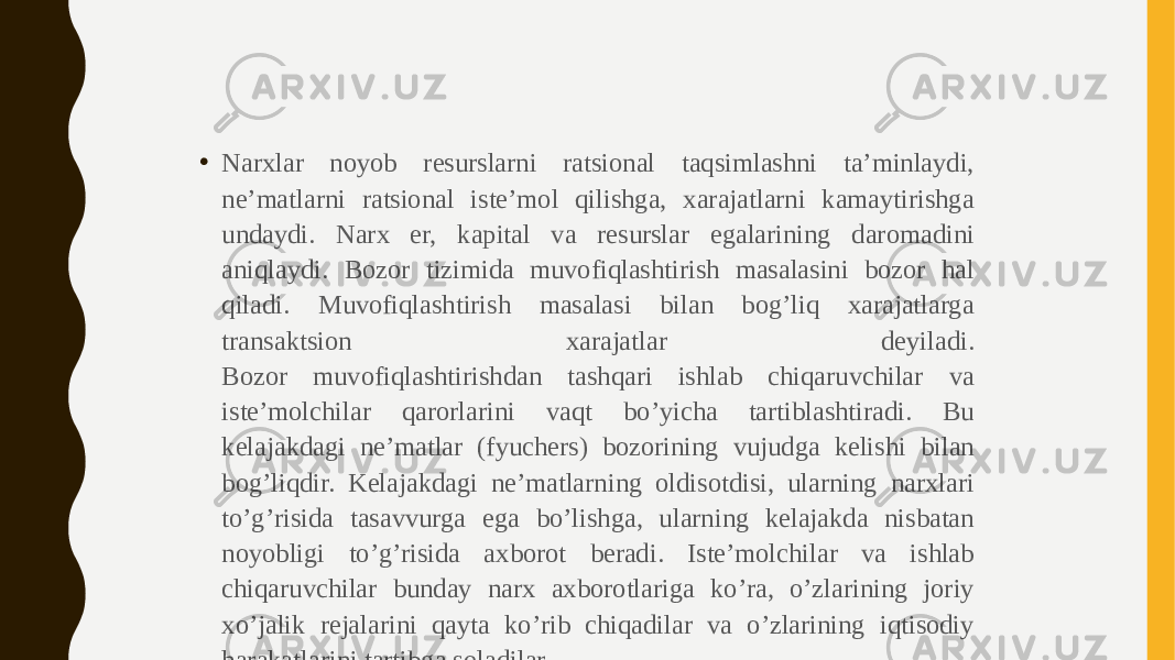 • Narxlar noyob resurslarni ratsional taqsimlashni ta’minlaydi, ne’matlarni ratsional iste’mol qilishga, xarajatlarni kamaytirishga undaydi. Narx er, kapital va resurslar egalarining daromadini aniqlaydi. Bozor tizimida muvofiqlashtirish masalasini bozor hal qiladi. Muvofiqlashtirish masalasi bilan bog’liq xarajatlarga transaktsion xarajatlar deyiladi. Bozor muvofiqlashtirishdan tashqari ishlab chiqaruvchilar va iste’molchilar qarorlarini vaqt bo’yicha tartiblashtiradi. Bu kelajakdagi ne’matlar (fyuchers) bozorining vujudga kelishi bilan bog’liqdir. Kelajakdagi ne’matlarning oldisotdisi, ularning narxlari to’g’risida tasavvurga ega bo’lishga, ularning kelajakda nisbatan noyobligi to’g’risida axborot beradi. Iste’molchilar va ishlab chiqaruvchilar bunday narx axborotlariga ko’ra, o’zlarining joriy xo’jalik rejalarini qayta ko’rib chiqadilar va o’zlarining iqtisodiy harakatlarini tartibga soladilar. 