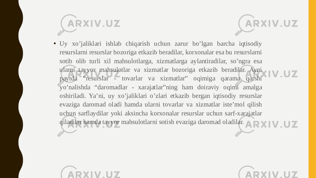 • Uy xo’jaliklari ishlab chiqarish uchun zarur bo’lgan barcha iqtisodiy resurslarni resurslar bozoriga etkazib beradilar, korxonalar esa bu resurslarni sotib olib turli xil mahsulotlarga, xizmatlarga aylantiradilar, so’ngra esa ularni tayyor mahsulotlar va xizmatlar bozoriga etkazib beradilar. Ayni paytda “resurslar - tovarlar va xizmatlar” oqimiga qarama qarshi yo’nalishda “daromadlar - xarajatlar”ning ham doiraviy oqimi amalga oshiriladi. Ya’ni, uy xo’jaliklari o’zlari etkazib bergan iqtisodiy resurslar evaziga daromad oladi hamda ularni tovarlar va xizmatlar iste’mol qilish uchun sarflaydilar yoki aksincha korxonalar resurslar uchun sarf-xarajatlar qiladilar hamda tayyor mahsulotlarni sotish evaziga daromad oladilar. 