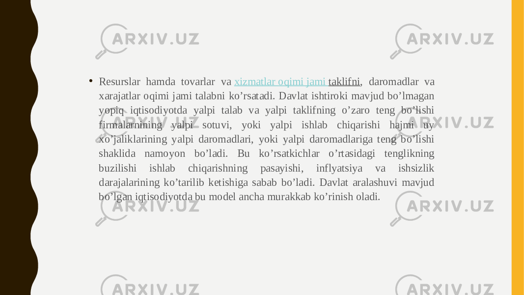 • Resurslar hamda tovarlar va  xizmatlar oqimi jami taklifni , daromadlar va xarajatlar oqimi jami talabni ko’rsatadi. Davlat ishtiroki mavjud bo’lmagan yopiq iqtisodiyotda yalpi talab va yalpi taklifning o’zaro teng bo’lishi firmalarnining yalpi sotuvi, yoki yalpi ishlab chiqarishi hajmi uy xo’jaliklarining yalpi daromadlari, yoki yalpi daromadlariga teng bo’lishi shaklida namoyon bo’ladi. Bu ko’rsatkichlar o’rtasidagi tenglikning buzilishi ishlab chiqarishning pasayishi, inflyatsiya va ishsizlik darajalarining ko’tarilib ketishiga sabab bo’ladi. Davlat aralashuvi mavjud bo’lgan iqtisodiyotda bu model ancha murakkab ko’rinish oladi. 