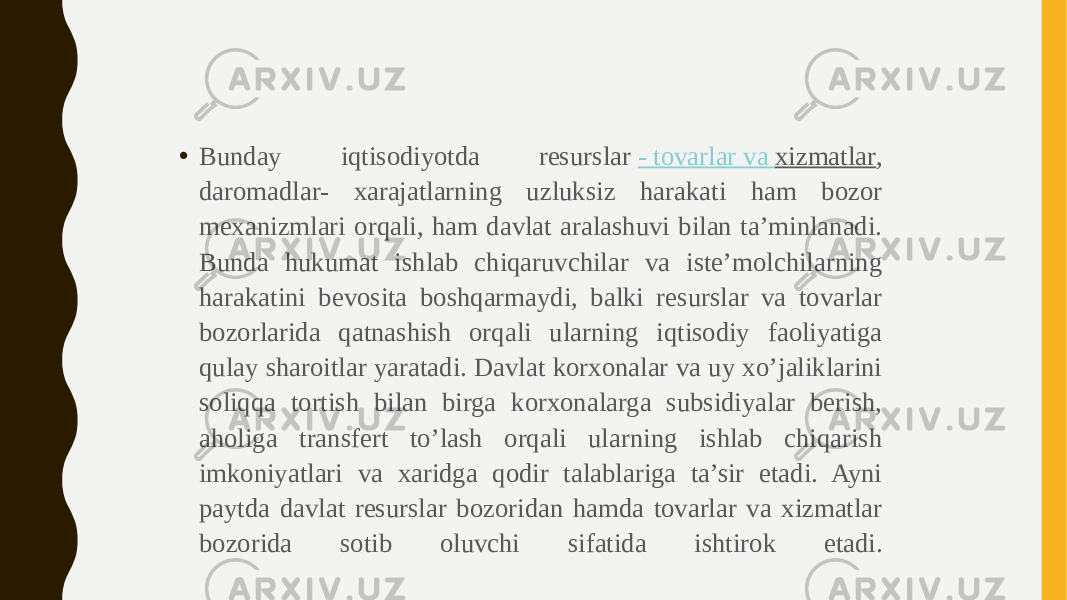 • Bunday iqtisodiyotda resurslar  - tovarlar va xizmatlar , daromadlar- xarajatlarning uzluksiz harakati ham bozor mexanizmlari orqali, ham davlat aralashuvi bilan ta’minlanadi. Bunda hukumat ishlab chiqaruvchilar va iste’molchilarning harakatini bevosita boshqarmaydi, balki resurslar va tovarlar bozorlarida qatnashish orqali ularning iqtisodiy faoliyatiga qulay sharoitlar yaratadi. Davlat korxonalar va uy xo’jaliklarini soliqqa tortish bilan birga korxonalarga subsidiyalar berish, aholiga transfert to’lash orqali ularning ishlab chiqarish imkoniyatlari va xaridga qodir talablariga ta’sir etadi. Ayni paytda davlat resurslar bozoridan hamda tovarlar va xizmatlar bozorida sotib oluvchi sifatida ishtirok etadi. 