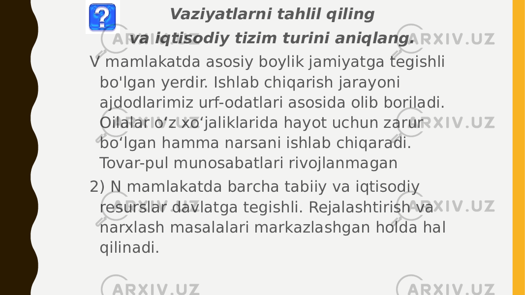 Vaziyatlarni tahlil qiling va iqtisodiy tizim turini aniqlang. V mamlakatda asosiy boylik jamiyatga tegishli bo&#39;lgan yerdir. Ishlab chiqarish jarayoni ajdodlarimiz urf-odatlari asosida olib boriladi. Oilalar o‘z xo‘jaliklarida hayot uchun zarur bo‘lgan hamma narsani ishlab chiqaradi. Tovar-pul munosabatlari rivojlanmagan 2) N mamlakatda barcha tabiiy va iqtisodiy resurslar davlatga tegishli. Rejalashtirish va narxlash masalalari markazlashgan holda hal qilinadi. 