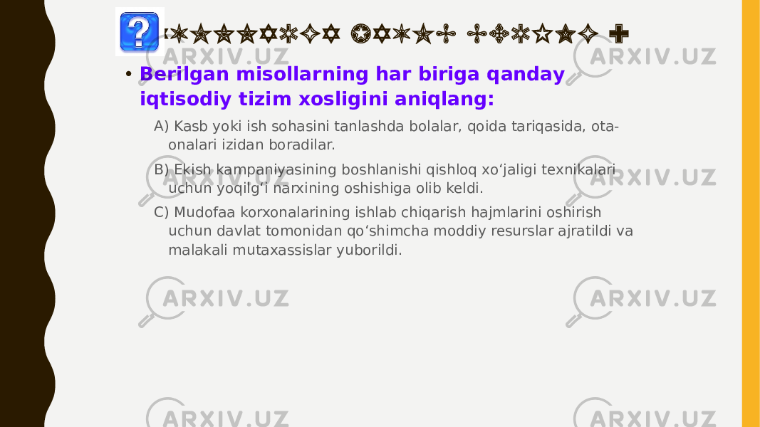 S A V O L L A R G A J A V O B B E R I N G : • Berilgan misollarning har biriga qanday iqtisodiy tizim xosligini aniqlang: A) Kasb yoki ish sohasini tanlashda bolalar, qoida tariqasida, ota- onalari izidan boradilar. B) Ekish kampaniyasining boshlanishi qishloq xo‘jaligi texnikalari uchun yoqilg‘i narxining oshishiga olib keldi. C) Mudofaa korxonalarining ishlab chiqarish hajmlarini oshirish uchun davlat tomonidan qoʻshimcha moddiy resurslar ajratildi va malakali mutaxassislar yuborildi. 