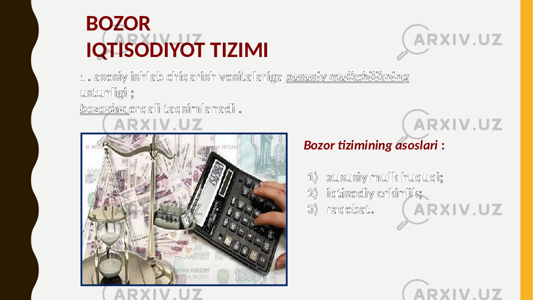 BOZOR IQTISODIYOT TIZIMI 1 . asosiy ishlab chiqarish vositalariga xususiy mulkchilikning ustunligi ; bozorlar orqali taqsimlanadi . Bozor tizimining asoslari : 1) xususiy mulk huquqi; 2) iqtisodiy erkinlik; 3) raqobat. 