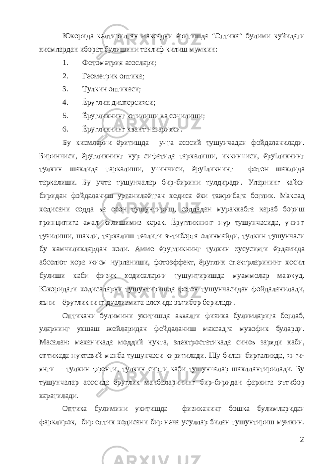 Юкорида келтирилган максадни ёритишда &#34;Оптика&#34; булими куйидаги кисмлардан иборат булишини таклиф килиш мумкин: 1. Фотометрия асослари; 2. Геометрик оптика; 3. Тулкин оптикаси; 4. Ёруглик дисперсияси; 5. Ёругликнинг ютилиши ва сочилиши; 6. Ёругликнинг квант назарияси. Бу кисмларни ёритишда учта асосий тушунчадан фойдаланилади. Биринчиси, ёругликнинг нур сифатида таркалиши, иккинчиси, ёруІликнинг тулкин шаклида таркалиши, учинчиси, ёруІликнинг фотон шаклида таркалиши. Бу учта тушунчалар бир-бирини тулдиради. Уларнинг кайси биридан фойдаланиш урганилаётган ходиса ёки тажрибага боглик. Максад ходисани содда ва осон тушунтириш, соддадан мураккабга караб бориш принципига амал килишимиз керак. Ёругликнинг нур тушунчасида, унинг тузилиши, шакли, таркалиш тезлиги эътиборга олинмайди, тулкин тушунчаси бу камчиликлардан холи. Аммо ёругликнинг тулкин хусусияти ёрдамида абсолют кора жисм нурланиши, фотоэффект, ёруглик спектрларининг хосил булиши каби физик ходисаларни тушунтиришда муаммолар мавжуд. Юкоридаги ходисаларни тушунтиришда фотон тушунчасидан фойдаланилади, яъни ёругликнинг дуализмига алохида эътибор берилади. Оптикани булимини укитишда аввалги физика булимларига боглаб, уларнинг ухшаш жойларидан фойдаланиш максадга мувофик буларди. Масалан: механикада моддий нукта, электростатикада синов заряди каби, оптикада нуктавий манба тушунчаси киритилади. Шу билан биргаликда, янги- янги - тулкин фронти, тулкин сирти каби тушунчалар шакллантирилади. Бу тушунчалар асосида ёруглик манбаларининг бир-биридан фаркига эътибор каратилади. Оптика булимини укитишда физиканинг бошка булимларидан фарклирок, бир оптик ходисани бир неча усуллар билан тушунтириш мумкин. 2 