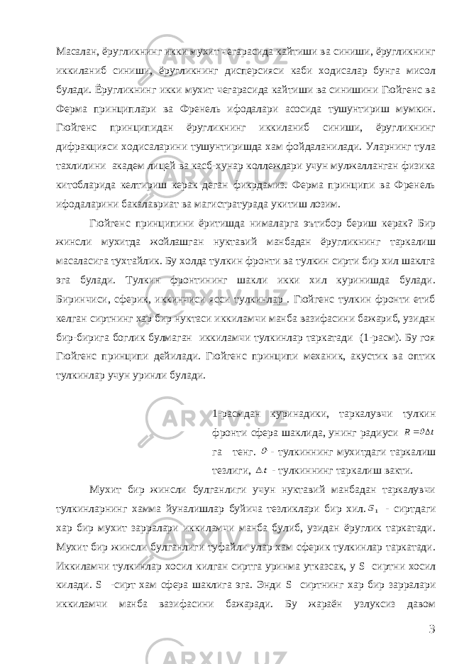 Масалан, ёругликнинг икки мухит чегарасида кайтиши ва синиши, ёругликнинг иккиланиб синиши, ёругликнинг дисперсияси каби ходисалар бунга мисол булади. Ёругликнинг икки мухит чегарасида кайтиши ва синишини Гюйгенс ва Ферма принциплари ва Френель ифодалари асосида тушунтириш мумкин. Гюйгенс принципидан ёругликнинг иккиланиб синиши, ёругликнинг дифракцияси ходисаларини тушунтиришда хам фойдаланилади. Уларнинг тула тахлилини академ лицей ва касб-хунар коллежлари учун мулжалланган физика китобларида келтириш керак деган фикрдамиз. Ферма принципи ва Френель ифодаларини бакалавриат ва магистратурада укитиш лозим. Гюйгенс принципини ёритишда нималарга эътибор бериш керак? Бир жинсли мухитда жойлашган нуктавий манбадан ёругликнинг таркалиш масаласига тухтайлик. Бу холда тулкин фронти ва тулкин сирти бир хил шаклга эга булади. Тулкин фронтининг шакли икки хил куринишда булади. Биринчиси, сферик, иккинчиси ясси тулкинлар . Гюйгенс тулкин фронти етиб келган сиртнинг хар бир нуктаси иккиламчи манба вазифасини бажариб, узидан бир-бирига боглик булмаган иккиламчи тулкинлар таркатади (1-расм). Бу гоя Гюйгенс принципи дейилади. Гюйгенс принципи механик, акустик ва оптик тулкинлар учун уринли булади. 1-расмдан куринадики, таркалувчи тулкин фронти сфера шаклида, унинг радиуси t R   га тенг.  - тулкиннинг мухитдаги таркалиш тезлиги, t - тулкиннинг таркалиш вакти. Мухит бир жинсли булганлиги учун нуктавий манбадан таркалувчи тулкинларнинг хамма йуналишлар буйича тезликлари бир хил. 1S - сиртдаги хар бир мухит зарралари иккиламчи манба булиб, узидан ёруглик таркатади. Мухит бир жинсли булганлиги туфайли улар хам сферик тулкинлар таркатади. Иккиламчи тулкинлар хосил килган сиртга уринма утказсак, у S сиртни хосил килади. S -сирт хам сфера шаклига эга. Энди S сиртнинг хар бир зарралари иккиламчи манба вазифасини бажаради. Бу жараён узлуксиз давом 3 