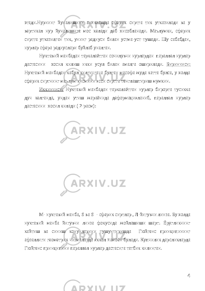 этади.Нурнинг йуналишини аниклашда сферик сиртга тик утказилади ва у вертикал нур йуналишига мос келади деб хисобланади. Маълумки, сферик сиртга утказилган тик, унинг радиуси билан устма-уст тушади. Шу сабабдан, нурлар сфера радиуслари буйлаб уналган. Нуктавий манбадан таркалаётган сочилувчи нурлардан параллел нурлар дастасини хосил килиш икки усул билан амалга оширилади. Биринчиси: Нуктавий манбадан кабул килгичгача булган масофа жуда катта булса, у холда сферик сиртнинг маълум кисмини ясси сиртга тенглаштириш мумкин. Иккинчиси: Нуктавий манбадан таркалаётган нурлар бирорта тусикка дуч келганда, ундан утиш жараёнида деформацияланиб, параллел нурлар дастасини хосил килади ( 2-расм): М- нуктавий манба, S ва S - сферик сиртлар , Л-йигувчи линза. Бу холда нуктавий манба йигувчи линза фокусида жойлашиши шарт. Ёругликнинг кайтиш ва синиш конунларини тушунтиришда Гюйгенс принципининг афзаллиги геометрик чизмаларда яккол намоён булади. Купчилик дарсликларда Гюйгенс принципини параллел нурлар дастасига татбик килинган. 4 