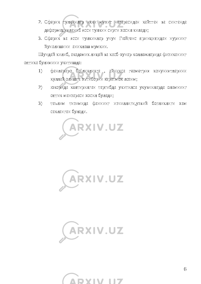 2. Сферик тулкинлар икки мухит чегарасидан кайтган ва синганда деформацияланиб ясси тулкин сирти хосил килади; 3. Сферик ва ясси тулкинлар учун Гюйгенс принципидан нурнинг йуналишини аниклаш мумкин. Шундай килиб, академик лицей ва касб-хунар коллежларида физиканинг оптика булимини укитишда: 1) фанлараро боІликликга , айникса геометрия конуниятларини куллай олишга эътиборни каратмок лозим; 2) юкорида келтирилган тартибда укитилса укувчиларда оламнинг оптик манзараси хосил булади; 3) таълим тизимида фаннинг изчиллиги,узвий богликлиги хам сакланган булади. 6 