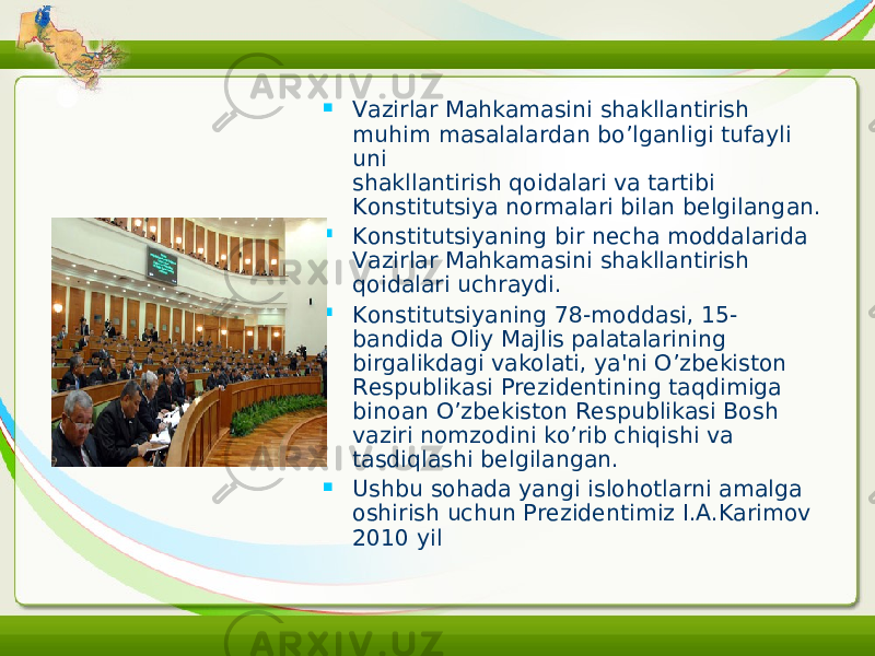  Vazirlar Mahkamasini shakllantirish muhim masalalardan bo’lganligi tufayli uni shakllantirish qoidalari va tartibi Konstitutsiya normalari bilan belgilangan.  Konstitutsiyaning bir necha moddalarida Vazirlar Mahkamasini shakllantirish qoidalari uchraydi.  Konstitutsiyaning 78-moddasi, 15- bandida Oliy Majlis palatalarining birgalikdagi vakolati, ya&#39;ni O’zbekiston Respublikasi Prezidentining taqdimiga binoan O’zbekiston Respublikasi Bosh vaziri nomzodini ko’rib chiqishi va tasdiqlashi belgilangan.  Ushbu sohada yangi islohotlarni amalga oshirish uchun Prezidentimiz I.A.Karimov 2010 yil 