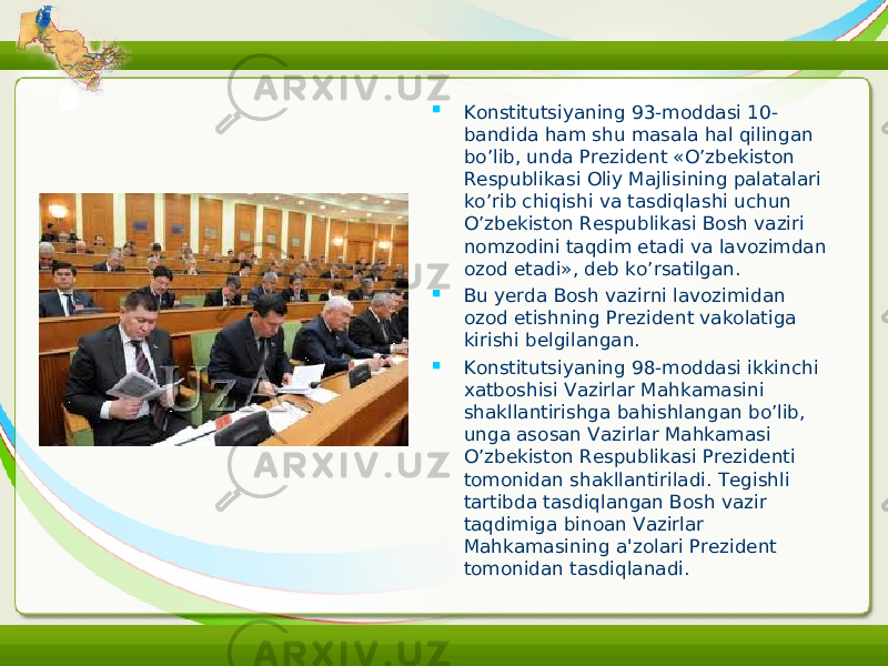  Konstitutsiyaning 93-moddasi 10- bandida ham shu masala hal qilingan bo’lib, unda Prezident «O’zbekiston Respublikasi Oliy Majlisining palatalari ko’rib chiqishi va tasdiqlashi uchun O’zbekiston Respublikasi Bosh vaziri nomzodini taqdim etadi va lavozimdan ozod etadi», deb ko’rsatilgan.  Bu yerda Bosh vazirni lavozimidan ozod etishning Prezident vakolatiga kirishi belgilangan.  Konstitutsiyaning 98-moddasi ikkinchi xatboshisi Vazirlar Mahkamasini shakllantirishga bahishlangan bo’lib, unga asosan Vazirlar Mahkamasi O’zbekiston Respublikasi Prezidenti tomonidan shakllantiriladi. Tegishli tartibda tasdiqlangan Bosh vazir taqdimiga binoan Vazirlar Mahkamasining a&#39;zolari Prezident tomonidan tasdiqlanadi. 