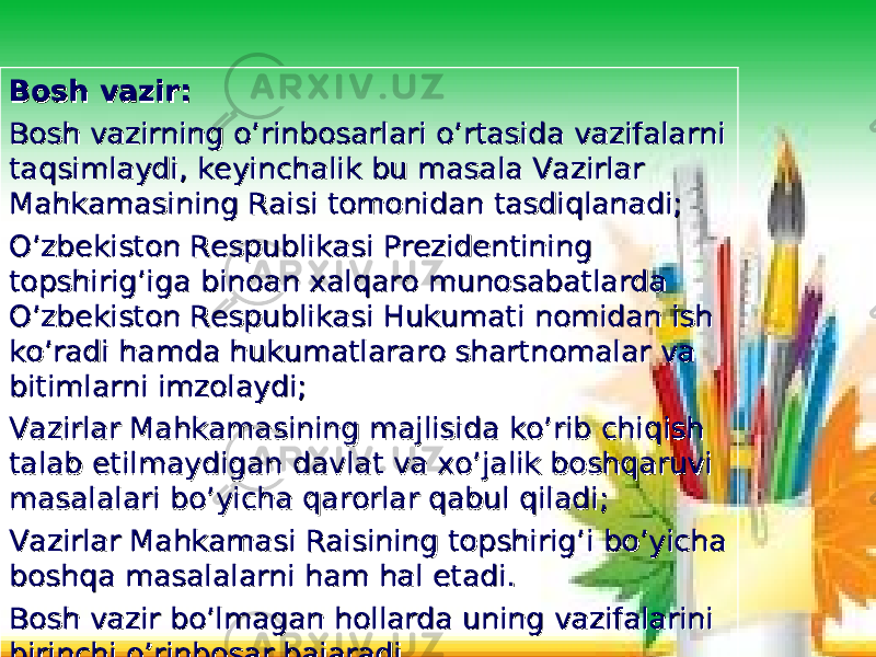 Bosh vazir:Bosh vazir: Bosh vazirning o’rinbosarlari o’rtasida vazifalarni Bosh vazirning o’rinbosarlari o’rtasida vazifalarni taqsimlaydi, keyinchalik bu masala Vazirlar taqsimlaydi, keyinchalik bu masala Vazirlar Mahkamasining Raisi tomonidan tasdiqlanadi;Mahkamasining Raisi tomonidan tasdiqlanadi; O’zbekiston Respublikasi Prezidentining O’zbekiston Respublikasi Prezidentining topshirig’iga binoan xalqaro munosabatlarda topshirig’iga binoan xalqaro munosabatlarda O’zbekiston Respublikasi Hukumati nomidan ish O’zbekiston Respublikasi Hukumati nomidan ish ko’radi hamda hukumatlararo shartnomalar va ko’radi hamda hukumatlararo shartnomalar va bitimlarni imzolaydi;bitimlarni imzolaydi; Vazirlar Mahkamasining majlisida ko’rib chiqish Vazirlar Mahkamasining majlisida ko’rib chiqish talab etilmaydigan davlat va xo’jalik boshqaruvi talab etilmaydigan davlat va xo’jalik boshqaruvi masalalari bo’yicha qarorlar qabul qiladi;masalalari bo’yicha qarorlar qabul qiladi; Vazirlar Mahkamasi Raisining topshirig’i bo’yicha Vazirlar Mahkamasi Raisining topshirig’i bo’yicha boshqa masalalarni ham hal etadi.boshqa masalalarni ham hal etadi. Bosh vazir bo’lmagan hollarda uning vazifalarini Bosh vazir bo’lmagan hollarda uning vazifalarini birinchi o’rinbosar bajaradi.birinchi o’rinbosar bajaradi. 