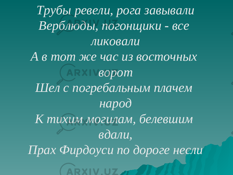 Трубы ревели, рога завывали Верблюды, погонщики - все ликовали А в тот же час из восточных ворот Шел с погребальным плачем народ К тихим могилам, белевшим вдали, Прах Фирдоуси по дороге несли 