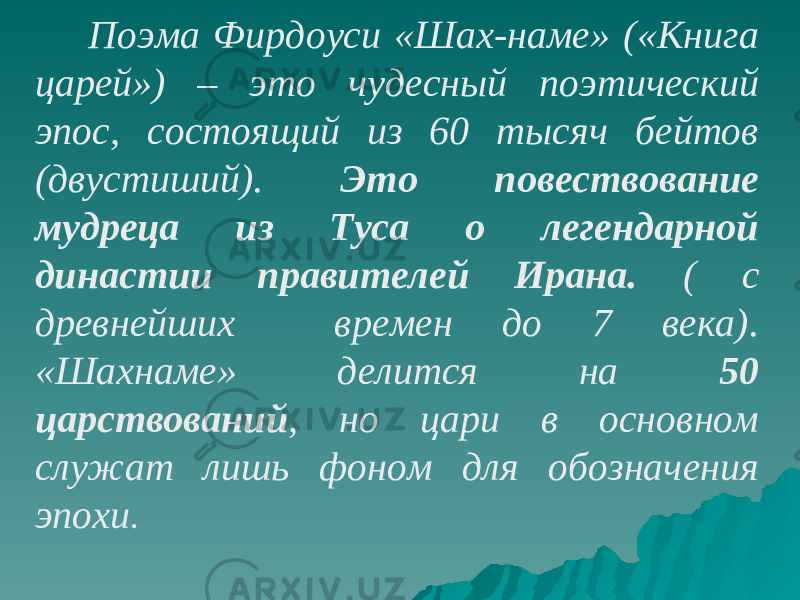  Поэма Фирдоуси «Шах-наме» («Книга царей») – это чудесный поэтический эпос, состоящий из 60 тысяч бейтов (двустиший). Это повествование мудреца из Туса о легендарной династии правителей Ирана. ( с древнейших времен до 7 века). «Шахнаме» делится на 50 царствований , но цари в основном служат лишь фоном для обозначения эпохи . 