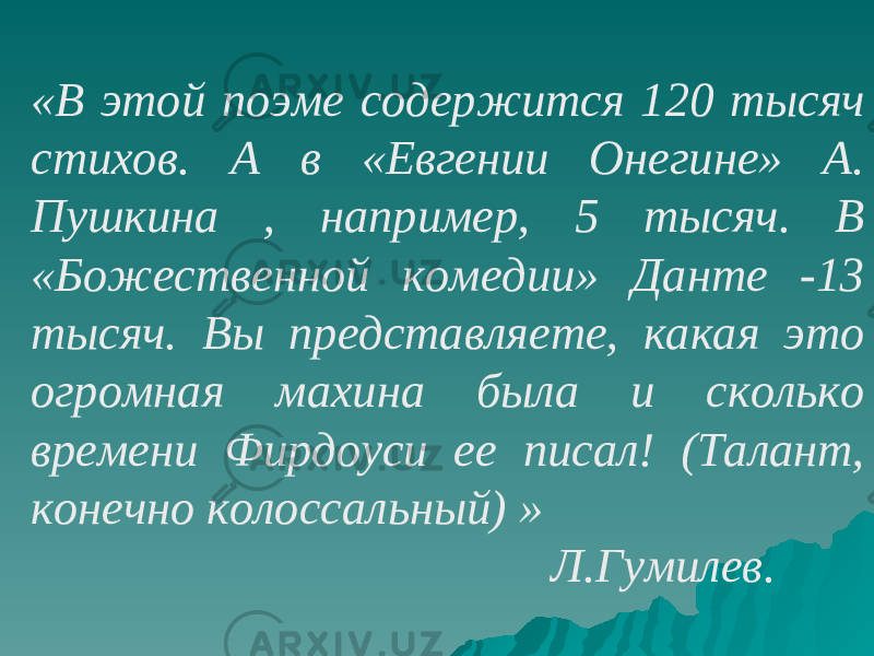 «В этой поэме содержится 120 тысяч стихов. А в «Евгении Онегине» А. Пушкина , например, 5 тысяч. В «Божественной комедии» Данте -13 тысяч. Вы представляете, какая это огромная махина была и сколько времени Фирдоуси ее писал! (Талант, конечно колоссальный) » Л.Гумилев. 