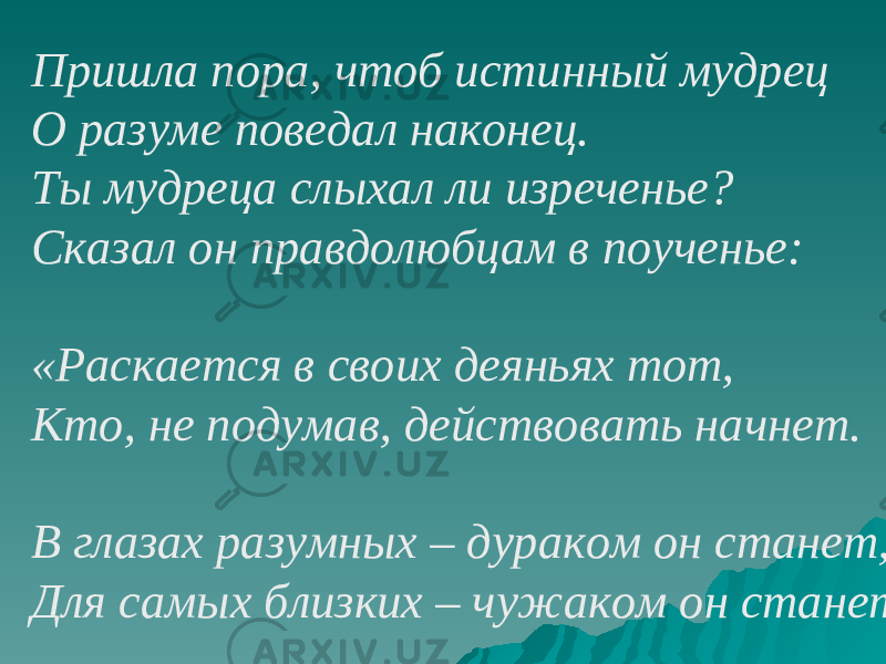 Пришла пора, чтоб истинный мудрец О разуме поведал наконец. Ты мудреца слыхал ли изреченье? Сказал он правдолюбцам в поученье: «Раскается в своих деяньях тот, Кто, не подумав, действовать начнет. В глазах разумных – дураком он станет, Для самых близких – чужаком он станет . 