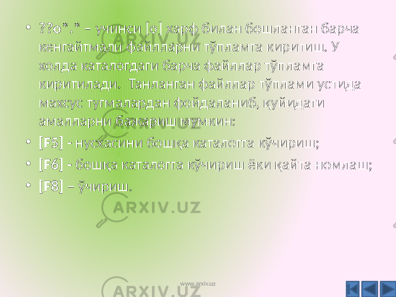 • ??о*.* – учинси [о] харф билан бошланган барча кенгайтмали файлларни тўпламга киритиш. У холда каталогдаги барча файллар тўпламга киритилади. Танланган файллар тўплами устида махсус тугмалардан фойдаланиб, қуйидаги амалларни бажариш мумкин: • [F5] - нусхасини бошқа каталогга кўчириш; • [F6] - бошқа каталогга кўчириш ёки қайта номлаш; • [F8] – ўчириш. www.arxiv.uz 