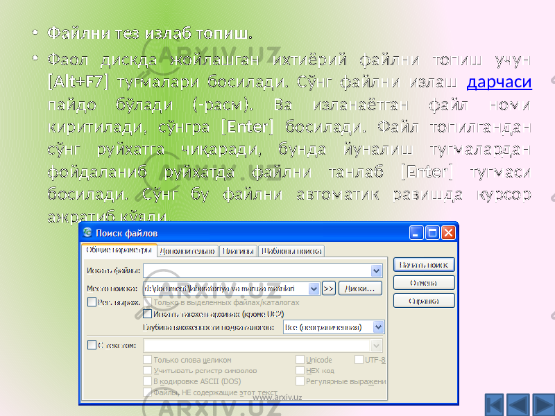 • Файлни тез излаб топиш. • Фаол дискда жойлашган ихтиёрий файлни топиш учун [Alt+F7] тугмалари босилади. Сўнг файлни излаш дарчаси пайдо бўлади (-расм). Ва изланаётган файл номи киритилади, сўнгра [ Enter ] босилади. Файл топилгандан сўнг руйхатга чиқаради, бунда йуналиш тугмалардан фойдаланиб руйхатда файлни танлаб [ Enter ] тугмаси босилади. Сўнг бу файлни автоматик равишда курсор ажратиб қўяди. www.arxiv.uz 