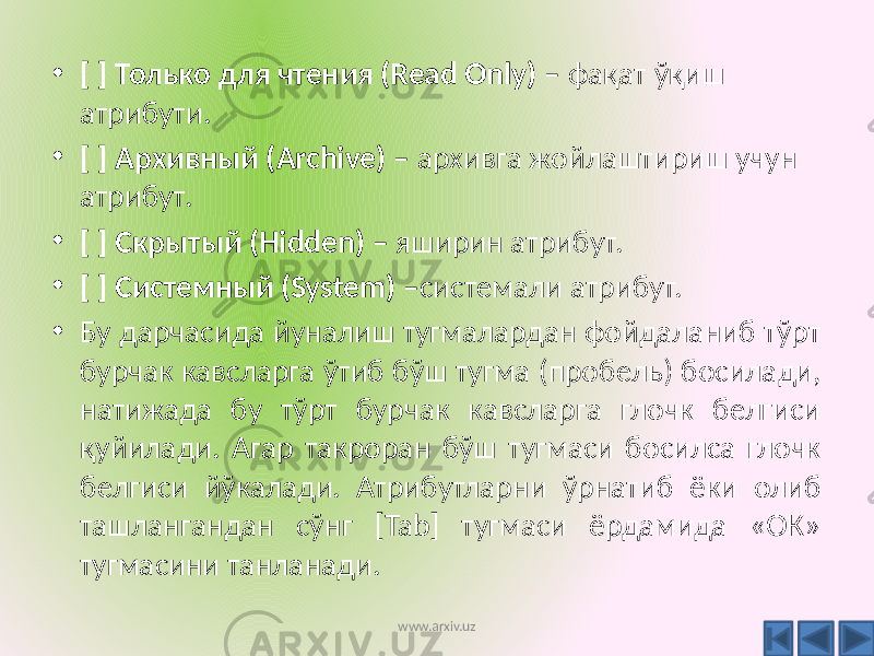 • [ ] Только для чтения (Read Only) – фақат ўқиш атрибути. • [ ] Архивный (Archive) – архивга жойлаштириш учун атрибут. • [ ] Скрытый (Hidden) – яширин атрибут. • [ ] Системный (System) – системали атрибут. • Бу дарчасида йуналиш тугмалардан фойдаланиб тўрт бурчак кавсларга ўтиб бўш тугма (пробель) босилади, натижада бу тўрт бурчак кавсларга глочк белгиси қуйилади. Агар такроран бўш тугмаси босилса глочк белгиси йўкалади. Атрибутларни ўрнатиб ёки олиб ташлангандан сўнг [Tab] тугмаси ёрдамида «ОК» тугмасини танланади. www.arxiv.uz 