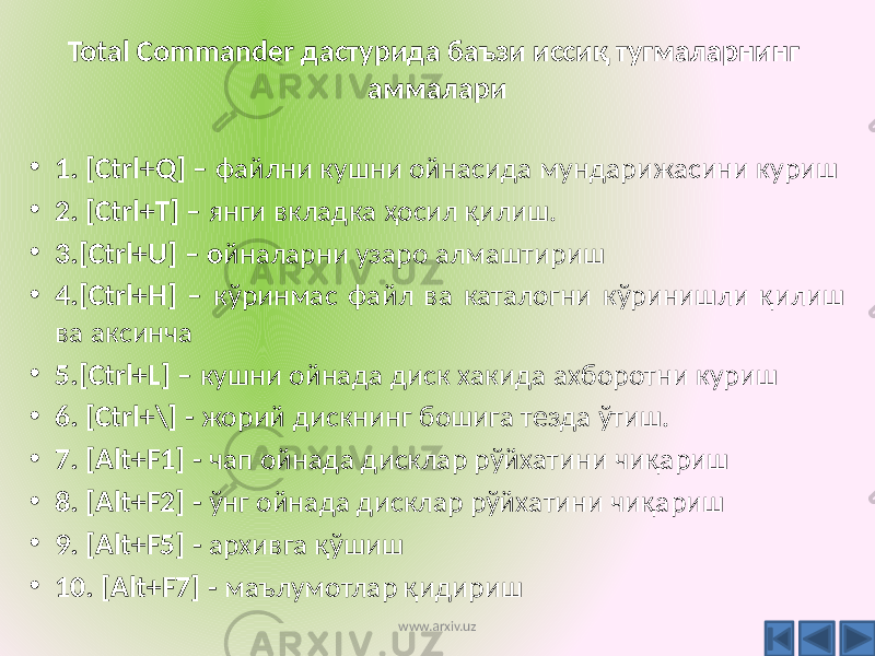 Total Commander дастурида баъзи иссиқ тугмаларнинг аммалари • 1. [Ctrl+Q] – файлни кушни ойнасида мундарижасини куриш • 2. [Ctrl+Т] – янги вкладка ҳосил қилиш. • 3.[Ctrl+U] – о йналарни узаро алмаштириш • 4.[Ctrl+H] – кўринмас файл ва каталогни кўринишли қилиш ва аксинча • 5.[Ctrl+L] – кушни ойнада диск хакида ахборотни куриш • 6. [Ctrl+\] - жорий дискнинг бошига тезда ўтиш. • 7. [Alt+F1] - чап ойнада дисклар рўйхатини чиқариш • 8. [Alt+F2] - ўнг ойнада дисклар рўйхатини чиқариш • 9. [Alt+F5] - архивга қўшиш • 10. [Alt+F7] - маълумотлар қидириш www.arxiv.uz 