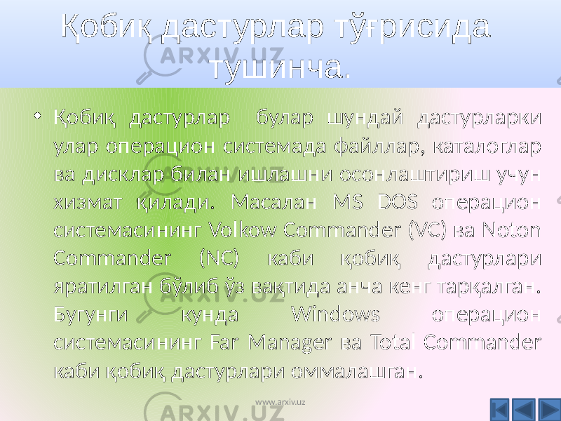 Қобиқ дастурлар тўғрисида тушинча. • Қобиқ дастурлар булар шундай дастурларки улар операцион системада файллар, каталоглар ва дисклар билан ишлашни осонлаштириш учун хизмат қилади. Масалан MS DOS операцион системасининг Volkow Commander (VC) ва Noton Commander (NC) каби қобиқ дастурлари яратилган бўлиб ўз вақтида анча кенг тарқалган. Бугунги кунда Windows операцион системасининг Far Manager ва Total Commander каби қобиқ дастурлари оммалашган. www.arxiv.uz 