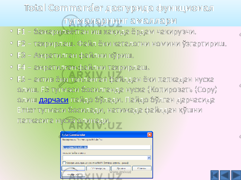 • F1 – бажарилаётган иш хақида ёрдам чакирувчи. • F2 – тахрирлаш . Файл ёки каталогни номини ўзгартириш. • F3 – Ажратилган файлни кўриш. • F4 – ажратилган файлни тахрирлаш . • F5 – актив ёки танланган файлдан ёки папкадан нусха олиш. F5 тугмаси босилганда нусха (Копировать (Copy) олиш дарчаси пайдо бўлади. Пайдо бўлган дарчасида Enter тугмаси босилади, натижада файлдан қўшни папкасига нусха олинади. Total Commander дастурида функционал тугмаларнинг амаллари www.arxiv.uz 