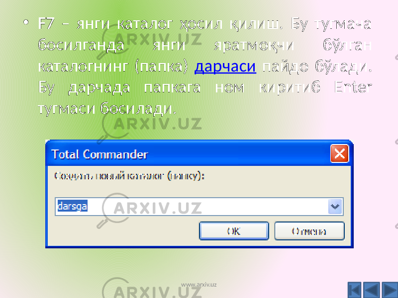 • F7 – янги каталог ҳосил қилиш. Бу тугмача босилганда янги яратмоқчи бўлган каталогнинг (папка) дарчаси пайдо бўлади. Бу дарчада папкага ном киритиб Enter тугмаси босилади. www.arxiv.uz 