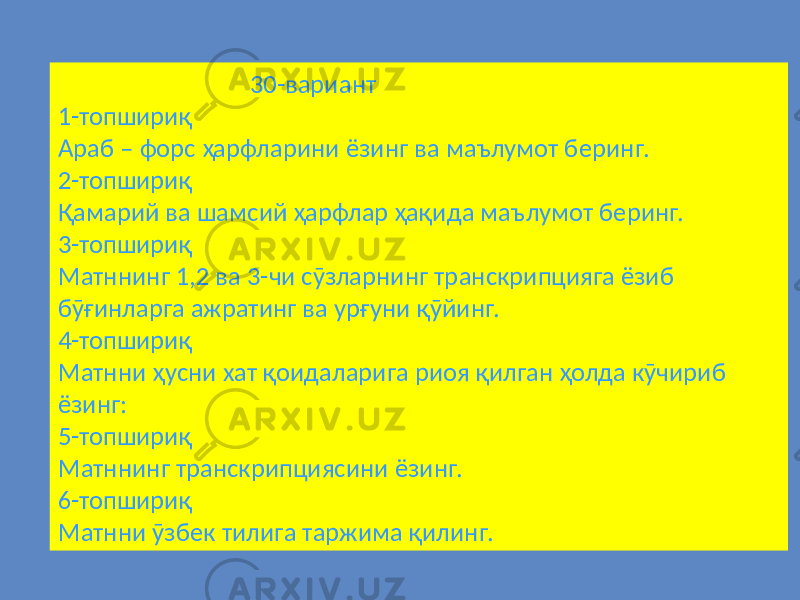  30-вариант 1-топшириқ Араб – форс ҳарфларини ёзинг ва маълумот беринг. 2-топшириқ Қамарий ва шамсий ҳарфлар ҳақида маълумот беринг. 3-топшириқ Матннинг 1,2 ва 3-чи сӯзларнинг транскрипцияга ёзиб бӯғинларга ажратинг ва урғуни қӯйинг. 4-топшириқ Матнни ҳусни хат қоидаларига риоя қилган ҳолда кӯчириб ёзинг: 5-топшириқ Матннинг транскрипциясини ёзинг. 6-топшириқ Матнни ӯзбек тилига таржима қилинг. 