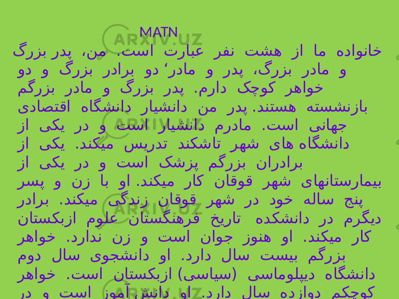  MATN گرزب ردپ ،نم .تسا ترابع رفن تشه زا ام هداوناخ ود و گرزب ردارب ود ‘ردام و ردپ ،گرزب ردام و مگرزب ردام و گرزب ردپ .مراد کچوک رهاوخ یداصتقا هاگشناد رایشناد نم ردپ .دنتسه هتسشنزاب زا یکی رد و تسا رایشناد مردام .تسا یناهج زا یکی .دنکیم سیردت دنکشات رهش یاه هاگشناد زا یکی رد و تسا کشزپ مگرزب ناردارب رسپ و نز اب وا .دنکیم راک ناقوق رهش یاهناتسرامیب ردارب .دنکیم یگدنز ناقوق رهش رد دوخ هلاس جنپ ناتسکبزا مولع ناتسگنهرف خیرات هدکشناد رد مرگید رهاوخ .درادن نز و تسا ناوج زونه وا .دنکیم راک مود لاس یوجشناد وا .دراد لاس تسیب مگرزب رهاوخ .تسا ناتسکبزا )یسایس( یسامولپید هاگشناد رد و تسا زومآ شناد وا .دراد لاس هدزاود مکچوک دنکیم لیصحت ناتسریبد . 