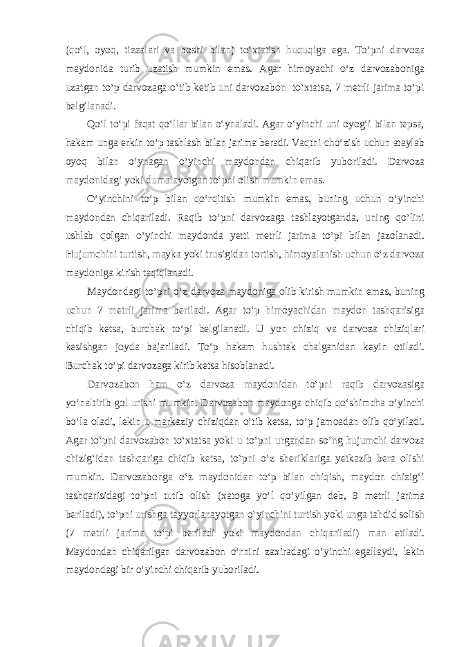 (qo‘l, oyoq, tizzalari va boshi bilan) to‘xtatish huquqiga ega. To‘pni darvoza maydonida turib uzatish mumkin emas. Agar himoyachi o‘z darvozaboniga uzatgan to‘p darvozaga o‘tib ketib uni darvozabon to‘xtatsa, 7 metrli jarima to‘pi belgilanadi. Qo‘l to‘pi faqat qo‘llar bilan o‘ynaladi. Agar o‘yinchi uni oyog‘i bilan tepsa, hakam unga erkin to‘p tashlash bilan jarima beradi. Vaqtni cho‘zish uchun ataylab oyoq bilan o‘ynagan o‘yinchi maydondan chiqarib yuboriladi. Darvoza maydonidagi yoki dumalayotgan to‘pni olish mumkin emas. O‘yinchini to‘p bilan qo‘rqitish mumkin emas, buning uchun o‘yinchi maydondan chiqariladi. Raqib to‘pni darvozaga tashlayotganda, uning qo‘lini ushlab qolgan o‘yinchi maydonda yetti metrli jarima to‘pi bilan jazolanadi. Hujumchini turtish, mayka yoki trusigidan tortish, himoyalanish uchun o‘z darvoza maydoniga kirish taqiqlanadi. Maydondagi to‘pni o‘z darvoza maydoniga olib kirish mumkin emas, buning uchun 7 metrli jarima beriladi. Agar to‘p himoyachidan maydon tashqarisiga chiqib ketsa, burchak to‘pi belgilanadi. U yon chiziq va darvoza chiziqlari kesishgan joyda bajariladi. To‘p hakam hushtak chalganidan keyin otiladi. Burchak to‘pi darvozaga kirib ketsa hisoblanadi. Darvozabon ham o‘z darvoza maydonidan to‘pni raqib darvozasiga yo‘naltirib gol urishi mumkin. Darvozabon maydonga chiqib qo‘shimcha o‘yinchi bo‘la oladi, lekin u markaziy chiziqdan o‘tib ketsa, to‘p jamoadan olib qo‘yiladi. Agar to‘pni darvozabon to‘xtatsa yoki u to‘pni urgandan so‘ng hujumchi darvoza chizig‘idan tashqariga chiqib ketsa, to‘pni o‘z sheriklariga yetkazib bera olishi mumkin. Darvozabonga o‘z maydonidan to‘p bilan chiqish, maydon chizig‘i tashqarisidagi to‘pni tutib olish (xatoga yo‘l qo‘yilgan deb, 9 metrli jarima beriladi), to‘pni urishga tayyorlanayotgan o‘yinchini turtish yoki unga tahdid solish (7 metrli jarima to‘pi beriladi yoki maydondan chiqariladi) man etiladi. Maydondan chiqarilgan darvozabon o‘rnini zaxiradagi o‘yinchi egallaydi, lekin maydondagi bir o‘yinchi chiqarib yuboriladi. 