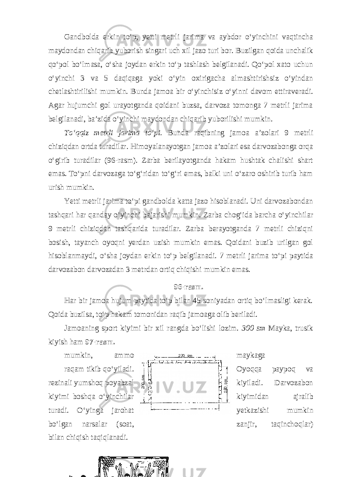 Gandbolda erkin to‘p, yetti metrli jarima va aybdor o‘yinchini vaqtincha maydondan chiqarib yuborish singari uch xil jazo turi bor. Buzilgan qoida unchalik qo‘pol bo‘lmasa, o‘sha joydan erkin to‘p tashlash belgilanadi. Qo‘pol xato uchun o‘yinchi 3 va 5 daqiqaga yoki o‘yin oxirigacha almashtirishsiz o‘yindan chetlashtirilishi mumkin. Bunda jamoa bir o‘yinchisiz o‘yinni davom ettiraveradi. Agar hujumchi gol urayotganda qoidani buzsa, darvoza tomonga 7 metrli jarima belgilanadi, ba’zida o‘yinchi maydondan chiqarib yuborilishi mumkin. To‘qqiz metrli jarima to‘pi. Bunda raqibning jamoa a’zolari 9 metrli chiziqdan ortda turadilar. Himoyalanayotgan jamoa a’zolari esa darvozabonga orqa o‘girib turadilar (96-rasm). Zarba berilayotganda hakam hushtak chalishi shart emas. To‘pni darvozaga to‘g‘ridan to‘g‘ri emas, balki uni o‘zaro oshirib turib ham urish mumkin. Yetti metrli jarima to‘pi gandbolda katta jazo hisoblanadi. Uni darvozabondan tashqari har qanday o‘yinchi bajarishi mumkin. Zarba chog‘ida barcha o‘yinchilar 9 metrli chiziqdan tashqarida turadilar. Zarba berayotganda 7 metrli chiziqni bosish, tayanch oyoqni yerdan uzish mumkin emas. Qoidani buzib urilgan gol hisoblanmaydi, o‘sha joydan erkin to‘p belgilanadi. 7 metrli jarima to‘pi paytida darvozabon darvozadan 3 metrdan ortiq chiqishi mumkin emas. 96-rasm. Har bir jamoa hujum paytida to‘p bilan 45 soniyadan ortiq bo‘lmasligi kerak. Qoida buzilsa, to‘p hakam tomonidan raqib jamoaga olib beriladi. Jamoaning sport kiyimi bir xil rangda bo‘lishi lozim. 300 sm Mayka, trusik kiyish ham 97-rasm. mumkin, ammo maykaga raqam tikib qo‘yiladi. Oyoqqa paypoq va rezinali yumshoq poyabzal kiyiladi. Darvozabon kiyimi boshqa o‘yinchilar kiyimidan ajralib turadi. O‘yinga jarohat yetkazishi mumkin bo‘lgan narsalar (soat, zanjir, taqinchoqlar) bilan chiqish taqiqlanadi. 270 sm200sm 180sm 