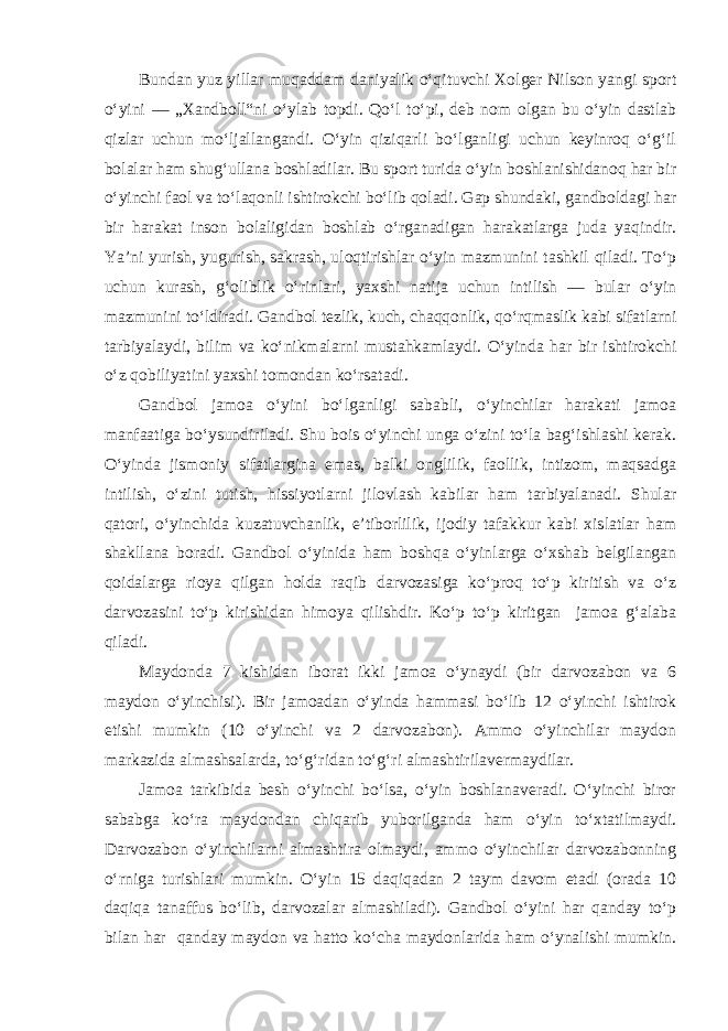 Bundan yuz yillar muqaddam daniyalik o‘qituvchi Xolger Nilson yangi sport o‘yini — „Xandboll“ni o‘ylab topdi. Qo‘l to‘pi, deb nom olgan bu o‘yin dastlab qizlar uchun mo‘ljallangandi. O‘yin qiziqarli bo‘lganligi uchun keyinroq o‘g‘il bolalar ham shug‘ullana boshladilar. Bu sport turida o‘yin boshlanishidanoq har bir o‘yinchi faol va to‘laqonli ishtirokchi bo‘lib qoladi. Gap shundaki, gandboldagi har bir harakat inson bolaligidan boshlab o‘rganadigan harakatlarga juda yaqindir. Ya’ni yurish, yugurish, sakrash, uloqtirishlar o‘yin mazmunini tashkil qiladi. To‘p uchun kurash, g‘oliblik o‘rinlari, yaxshi natija uchun intilish — bular o‘yin mazmunini to‘ldiradi. Gandbol tezlik, kuch, chaqqonlik, qo‘rqmaslik kabi sifatlarni tarbiyalaydi, bilim va ko‘nikmalarni mustahkamlaydi. O‘yinda har bir ishtirokchi o‘z qobiliyatini yaxshi tomondan ko‘rsatadi. Gandbol jamoa o‘yini bo‘lganligi sababli, o‘yinchilar harakati jamoa manfaatiga bo‘ysundiriladi. Shu bois o‘yinchi unga o‘zini to‘la bag‘ishlashi kerak. O‘yinda jismoniy sifatlargina emas, balki onglilik, faollik, intizom, maqsadga intilish, o‘zini tutish, hissiyotlarni jilovlash kabilar ham tarbiyalanadi. Shular qatori, o‘yinchida kuzatuvchanlik, e’tiborlilik, ijodiy tafakkur kabi xislatlar ham shakllana boradi. Gandbol o‘yinida ham boshqa o‘yinlarga o‘xshab belgilangan qoidalarga rioya qilgan holda raqib darvozasiga ko‘proq to‘p kiritish va o‘z darvozasini to‘p kirishidan himoya qilishdir. Ko‘p to‘p kiritgan jamoa g‘alaba qiladi. Maydonda 7 kishidan iborat ikki jamoa o‘ynaydi (bir darvozabon va 6 maydon o‘yinchisi). Bir jamoadan o‘yinda hammasi bo‘lib 12 o‘yinchi ishtirok etishi mumkin (10 o‘yinchi va 2 darvozabon). Ammo o‘yinchilar maydon markazida almashsalarda, to‘g‘ridan to‘g‘ri almashtirilavermaydilar. Jamoa tarkibida besh o‘yinchi bo‘lsa, o‘yin boshlanaveradi. O‘yinchi biror sababga ko‘ra maydondan chiqarib yuborilganda ham o‘yin to‘xtatilmaydi. Darvozabon o‘yinchilarni almashtira olmaydi, ammo o‘yinchilar darvozabonning o‘rniga turishlari mumkin. O‘yin 15 daqiqadan 2 taym davom etadi (orada 10 daqiqa tanaffus bo‘lib, darvozalar almashiladi). Gandbol o‘yini har qanday to‘p bilan har qanday maydon va hatto ko‘cha maydonlarida ham o‘ynalishi mumkin. 