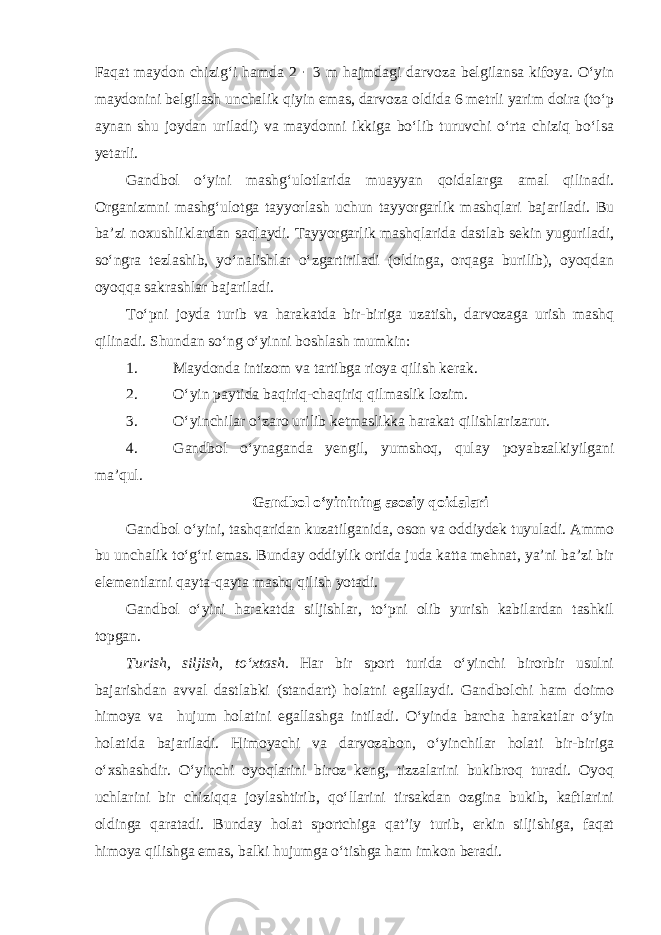 Faqat maydon chizig‘i hamda 2 · 3 m hajmdagi darvoza belgilansa kifoya. O‘yin maydonini belgilash unchalik qiyin emas, darvoza oldida 6 metrli yarim doira (to‘p aynan shu joydan uriladi) va maydonni ikkiga bo‘lib turuvchi o‘rta chiziq bo‘lsa yetarli. Gandbol o‘yini mashg‘ulotlarida muayyan qoidalarga amal qilinadi. Organizmni mashg‘ulotga tayyorlash uchun tayyorgarlik mashqlari bajariladi. Bu ba’zi noxushliklardan saqlaydi. Tayyorgarlik mashqlarida dastlab sekin yuguriladi, so‘ngra tezlashib, yo‘nalishlar o‘zgartiriladi (oldinga, orqaga burilib), oyoqdan oyoqqa sakrashlar bajariladi. To‘pni joyda turib va harakatda bir-biriga uzatish, darvozaga urish mashq qilinadi. Shundan so‘ng o‘yinni boshlash mumkin: 1. Maydonda intizom va tartibga rioya qilish kerak. 2. O‘yin paytida baqiriq-chaqiriq qilmaslik lozim. 3. O‘yinchilar o‘zaro urilib ketmaslikka harakat qilishlarizarur. 4. Gandbol o‘ynaganda yengil, yumshoq, qulay poyabzalkiyilgani ma’qul. Gandbol o‘yinining asosiy qoidalari Gandbol o‘yini, tashqaridan kuzatilganida, oson va oddiydek tuyuladi. Ammo bu unchalik to‘g‘ri emas. Bunday oddiylik ortida juda katta mehnat, ya’ni ba’zi bir elementlarni qayta-qayta mashq qilish yotadi. Gandbol o‘yini harakatda siljishlar, to‘pni olib yurish kabilardan tashkil topgan. Turish, siljish, to‘xtash. Har bir sport turida o‘yinchi birorbir usulni bajarishdan avval dastlabki (standart) holatni egallaydi. Gandbolchi ham doimo himoya va hujum holatini egallashga intiladi. O‘yinda barcha harakatlar o‘yin holatida bajariladi. Himoyachi va darvozabon, o‘yinchilar holati bir-biriga o‘xshashdir. O‘yinchi oyoqlarini biroz keng, tizzalarini bukibroq turadi. Oyoq uchlarini bir chiziqqa joylashtirib, qo‘llarini tirsakdan ozgina bukib, kaftlarini oldinga qaratadi. Bunday holat sportchiga qat’iy turib, erkin siljishiga, faqat himoya qilishga emas, balki hujumga o‘tishga ham imkon beradi. 